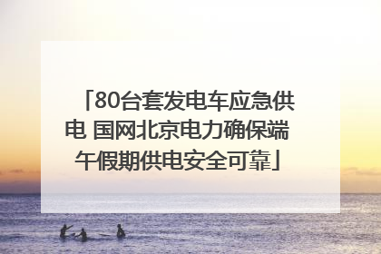 80台套发电车应急供电 国网北京电力确保端午假期供电安全可靠